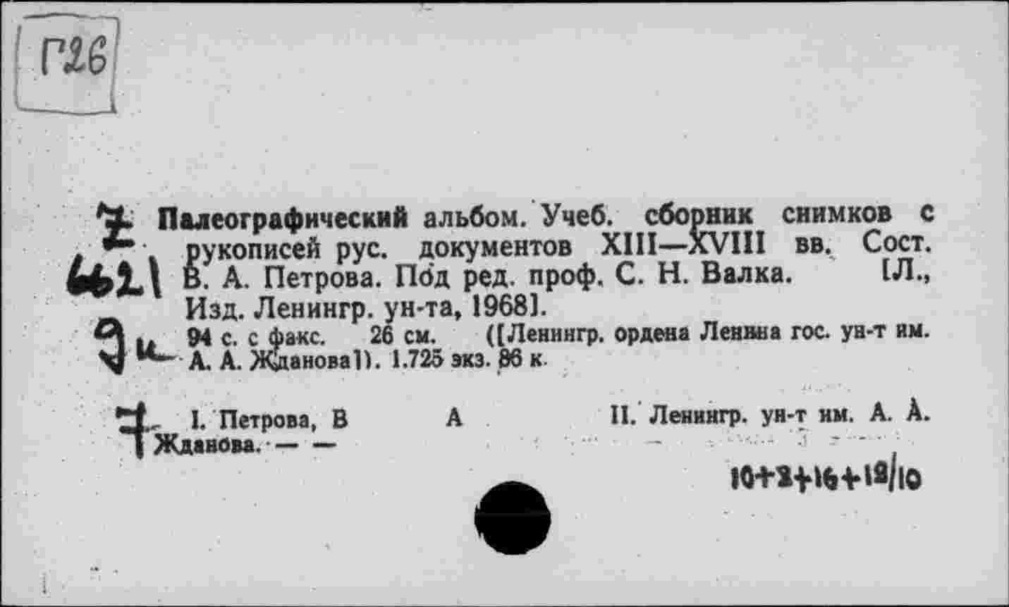 ﻿т
Палеографический альбом. Учеб, сборник снимков с . рукописей рус. документов XIII—XVIII вв. Сост. tell В. А. Петрова. Под ред. проф. С. Н. Валка. 1Л., _ Изд. Ленингр. ун-та, 1968].
А .	94 с. с факс. 26 см. ([Ленингр. ордена Ленина гос. ун-т им.
**- А. А. Жданова!). 1.725 экз. 86 к.
I. Петрова, В
I Жданова.-----
II. Ленингр. ун-т им. А. А.